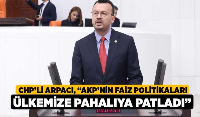 CHP’li Arpacı, “AKP’nin Faiz Politikaları Ülkemize Pahalıya Patladı”