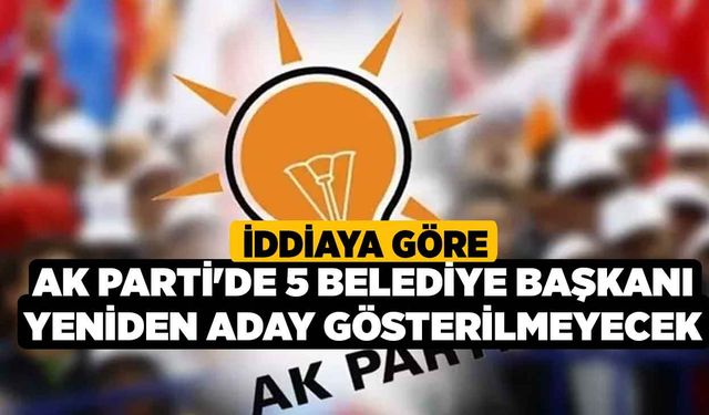 İddiaya Göre, Ak Parti'de 5 Belediye Başkanı yeniden aday gösterilmeyecek