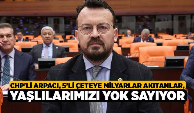 CHP'li Arpacı, “5’li Çeteye Milyarlar Akıtanlar, Yaşlılarımızı Yok Sayıyor”