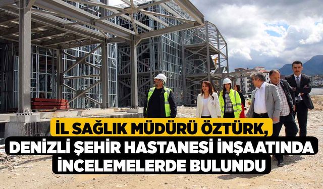İl Sağlık Müdürü Öztürk, Denizli Şehir Hastanesi inşaatında incelemelerde bulundu