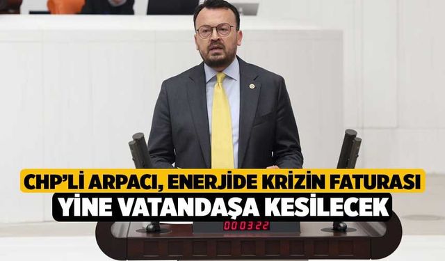 CHP’li Arpacı, Enerjide Krizin Faturası Yine Vatandaşa Kesilecek