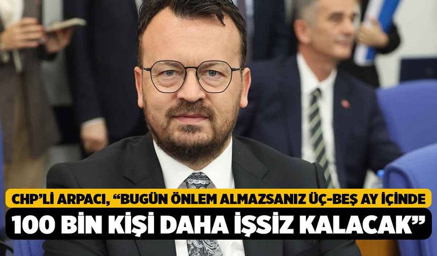 CHP’li Arpacı, “Bugün önlem almazsanız üç-beş ay içinde 100 bin kişi daha işsiz kalacak”
