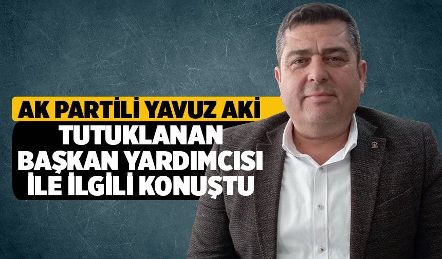 AK Partili Yavuz Aki tutuklanan belediye başkan yardımcısı ile ilgili konuştu