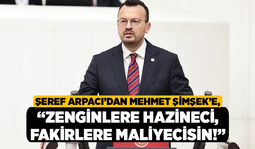 Şeref Arpacı’dan Mehmet Şimşek’e, “Zenginlere hazineci, fakirlere maliyecisin!”